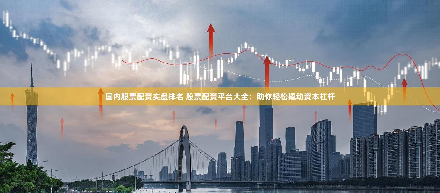 国内股票配资实盘排名 股票配资平台大全：助你轻松撬动资本杠杆