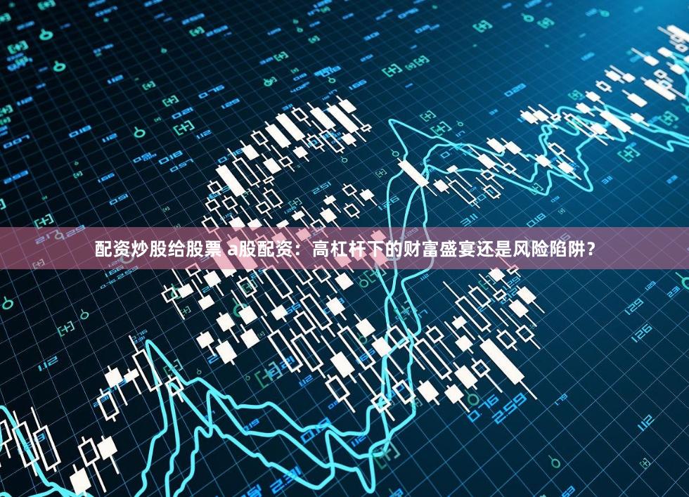 配资炒股给股票 a股配资：高杠杆下的财富盛宴还是风险陷阱？