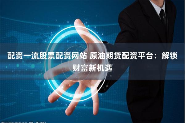 配资一流股票配资网站 原油期货配资平台：解锁财富新机遇