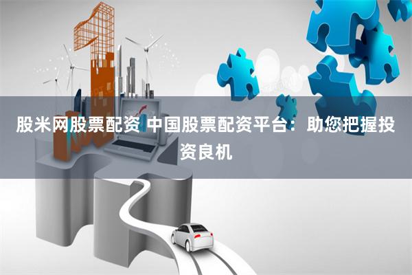 股米网股票配资 中国股票配资平台：助您把握投资良机