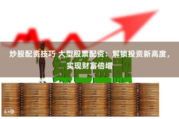 炒股配资技巧 大型股票配资：解锁投资新高度，实现财富倍增