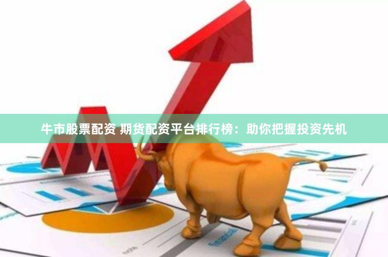 牛市股票配资 期货配资平台排行榜：助你把握投资先机