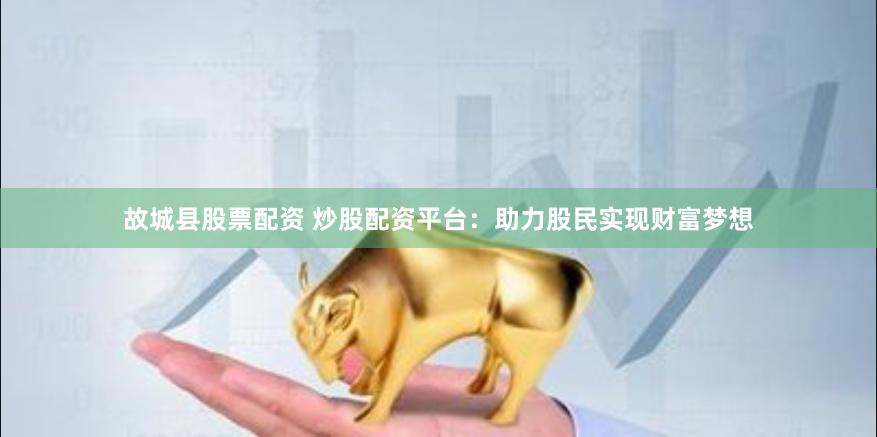 故城县股票配资 炒股配资平台：助力股民实现财富梦想