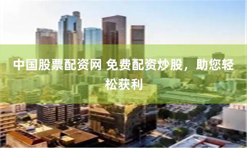 中国股票配资网 免费配资炒股，助您轻松获利