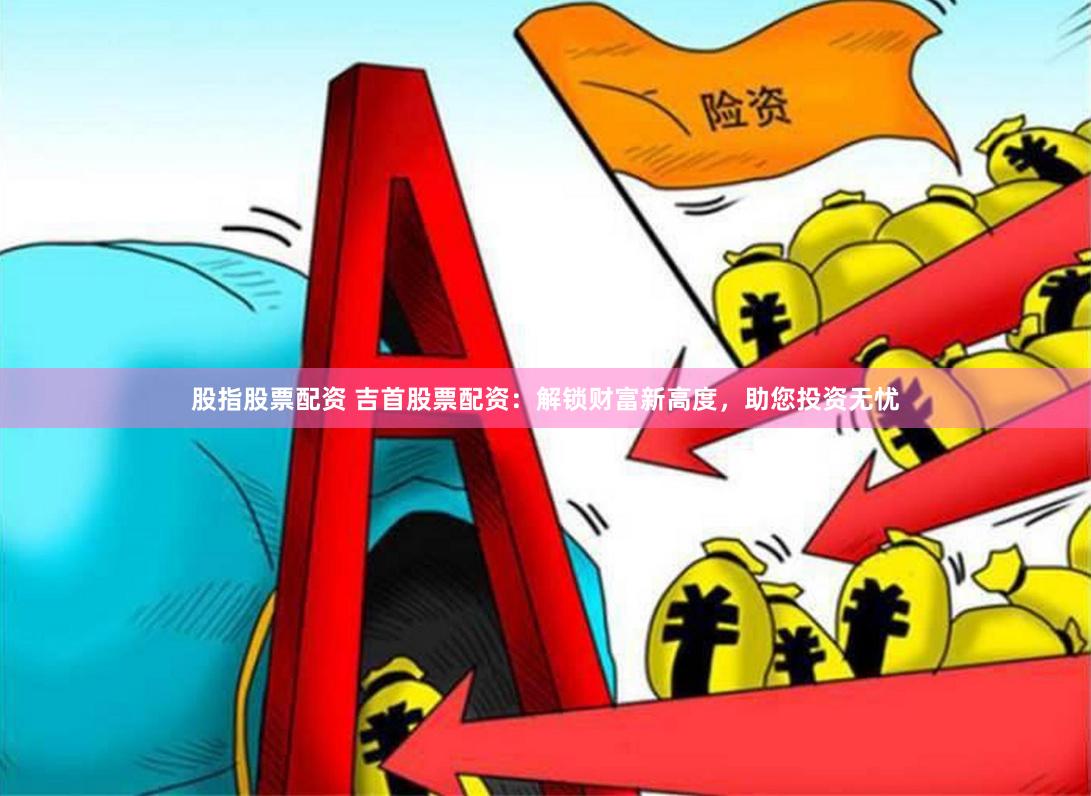 股指股票配资 吉首股票配资:解锁财富新高度,助您投资无忧