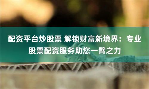 配资平台炒股票 解锁财富新境界：专业股票配资服务助您一臂之力