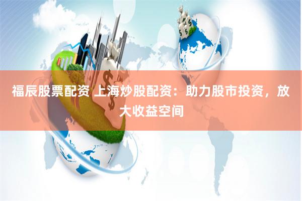 福辰股票配资 上海炒股配资：助力股市投资，放大收益空间