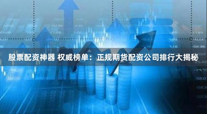 股票配资神器 权威榜单：正规期货配资公司排行大揭秘